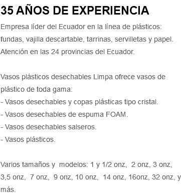 35 AÑOS DE EXPERIENCIA Empresa líder del Ecuador en la línea de plásticos: fundas, vajilla descartable, tarrinas, servilletas y papel. Atención en las 24 provincias del Ecuador. Vasos plásticos desechables Limpa ofrece vasos de plástico de toda gama: - Vasos desechables y copas plásticas tipo cristal. - Vasos desechables de espuma FOAM. - Vasos desechables salseros. - Vasos plásticos. Varios tamaños y modelos: 1 y 1/2 onz, 2 onz, 3 onz, 3,5 onz, 7 onz, 9 onz, 10 onz, 14 onz, 16onz, 32 onz, y más.
